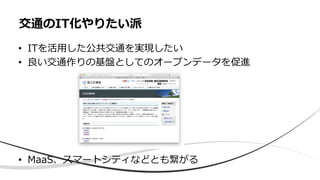 • ITを活用した公共交通を実現したい
• 良い交通作りの基盤としてのオープンデータを促進
• MaaS、スマートシティなどとも繋がる
交通のIT化やりたい派
 