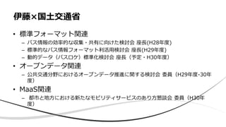 • 標準フォーマット関連
– バス情報の効率的な収集・共有に向けた検討会 座長(H28年度)
– 標準的なバス情報フォーマット利活用検討会 座長(H29年度)
– 動的データ（バスロケ）標準化検討会 座長（予定・H30年度）
• オープンデータ関連
– 公共交通分野におけるオープンデータ推進に関する検討会 委員（H29年度-30年
度）
• MaaS関連
– 都市と地方における新たなモビリティサービスのあり方懇談会 委員（H30年
度）
伊藤×国土交通省
 
