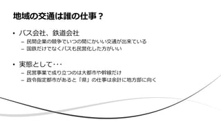 • バス会社、鉄道会社
– 民間企業の競争でいつの間にかいい交通が出来ている
– 国鉄だけでなくバスも民営化した方がいい
• 実態として･･･
– 民営事業で成り立つのは大都市や幹線だけ
– 政令指定都市があると「県」の仕事は余計に地方部に向く
地域の交通は誰の仕事？
 