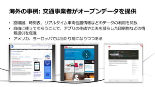 海外の事例: 交通事業者がオープンデータを提供
• 路線図、時刻表、リアルタイム車両位置情報などのデータの利用を開放
• 自由に使ってもらうことで、アプリの作成や工夫を凝らした印刷物などの情
報提供を促進
• アメリカ、ヨーロッパでは当たり前になりつつある
 