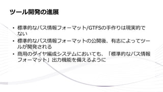 • 標準的なバス情報フォーマット/GTFSの手作りは現実的で
ない
• 標準的なバス情報フォーマットの公開後、有志によってツー
ルが開発される
• 商用のダイヤ編成システムにおいても、「標準的なバス情報
フォーマット」出力機能を備えるように
ツール開発の進展
 