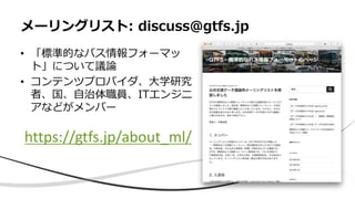 • 「標準的なバス情報フォーマッ
ト」について議論
• コンテンツプロバイダ、大学研究
者、国、自治体職員、ITエンジニ
アなどがメンバー
メーリングリスト: discuss@gtfs.jp
https://gtfs.jp/about_ml/
 