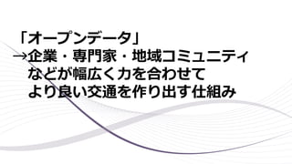 「オープンデータ」
→企業・専門家・地域コミュニティ
などが幅広く力を合わせて
より良い交通を作り出す仕組み
 