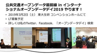 • 2019年3月2日（土） 東大生研 コンベンションホールにて
• LT募集予定
• 詳しくは私のTwitter、Facebook、「オープンデータデイ」検索
公共交通オープンデータ最前線 in インターナ
ショナルオープンデータデイ2019 やります！
 