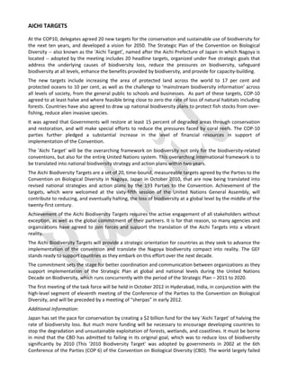  


AICHI TARGETS 

At the COP10, delegates agreed 20 new targets for the conservation and sustainable use of biodiversity for 
the  next  ten  years,  and  developed  a  vision  for  2050.  The  Strategic  Plan  of  the  Convention  on  Biological 
Diversity ‐‐ also known as the 'Aichi Target', named after the Aichi Prefecture of Japan in which Nagoya is 
located ‐‐ adopted by the meeting includes 20 headline targets, organized under five strategic goals that 
address  the  underlying  causes  of  biodiversity  loss,  reduce  the  pressures  on  biodiversity,  safeguard 
biodiversity at all levels, enhance the benefits provided by biodiversity, and provide for capacity‐building. 
The  new  targets  include  increasing  the  area  of  protected  land  across  the  world  to  17  per  cent  and 
protected oceans to 10 per cent, as well as the challenge to ‘mainstream biodiversity information’ across 
all levels of society, from the general public to schools and businesses.  As part of these targets, COP‐10 
agreed to at least halve and where feasible bring close to zero the rate of loss of natural habitats including 
forests. Countries have also agreed to draw up national biodiversity plans to protect fish stocks from over‐
fishing, reduce alien invasive species. 
It was agreed that Governments will restore at least 15 percent of degraded areas through conservation 
and  restoration,  and  will  make  special  efforts  to  reduce  the  pressures  faced  by  coral  reefs.  The  COP‐10 
parties  further  pledged  a  substantial  increase  in  the  level  of  financial  resources  in  support  of 
implementation of the Convention.  
The 'Aichi Target' will be the overarching framework on biodiversity not only for  the  biodiversity‐related 
conventions, but also for the entire United Nations system. This overarching international framework is to 
be translated into national biodiversity strategy and action plans within two years. 
The Aichi Biodiversity Targets are a set of 20, time‐bound, measureable targets agreed by the Parties to the 
Convention  on  Biological  Diversity  in  Nagoya,  Japan  in  October  2010,  that  are  now  being  translated  into 
revised  national  strategies  and  action  plans  by  the  193  Parties  to  the  Convention.  Achievement  of  the 
targets,  which  were  welcomed  at  the  sixty‐fifth  session  of  the  United  Nations  General  Assembly,  will 
contribute to reducing, and eventually halting, the loss of biodiversity at a global level by the middle of the 
twenty‐first century. 
Achievement of the Aichi Biodiversity Targets requires the active engagement of all stakeholders without 
exception, as well as the global commitment of their partners. It is for that reason, so many agencies and 
organizations  have  agreed  to  join  forces  and  support  the  translation  of  the  Aichi  Targets  into  a  vibrant 
reality. 
The Aichi Biodiversity Targets will provide a strategic orientation for countries as they seek to advance the 
implementation  of  the  convention  and  translate  the  Nagoya  biodiversity  compact  into  reality.  The  GEF 
stands ready to support countries as they embark on this effort over the next decade. 
The commitment sets the stage for better coordination and communication between organizations as they 
support  implementation  of  the  Strategic  Plan  at  global  and  national  levels  during  the  United  Nations 
Decade on Biodiversity, which runs concurrently with the period of the Strategic Plan – 2011 to 2020.  
The first meeting of the task force will be held in October 2012 in Hyderabad, India, in conjunction with the 
high‐level segment of eleventh meeting of the Conference of the Parties to the Convention on Biological 
Diversity, and will be preceded by a meeting of “sherpas” in early 2012. 
Additional Information: 
Japan has set the pace for conservation by creating a $2 billion fund for the key ‘Aichi Target' of halving the 
rate of biodiversity loss. But  much  more funding will be necessary to encourage developing countries  to 
stop the degradation and unsustainable exploitation of forests, wetlands, and coastlines. It must be borne 
in mind that the CBD has admitted to failing in its original goal, which was to reduce loss of biodiversity 
significantly  by  2010  (This  '2010  Biodiversity  Target'  was  adopted  by  governments  in  2002  at  the  6th 
Conference of the Parties (COP 6) of the Convention on Biological Diversity (CBD). The world largely failed 
 