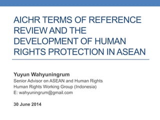 AICHR TERMS OF REFERENCE
REVIEW AND THE
DEVELOPMENT OF HUMAN
RIGHTS PROTECTION IN ASEAN
Yuyun Wahyuningrum
Senior Advisor on ASEAN and Human Rights
Human Rights Working Group (Indonesia)
E: wahyuningrum@gmail.com
30 June 2014
 