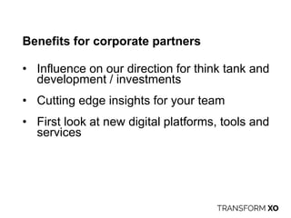 Benefits for corporate partners
• Influence on our direction for think tank and
development / investments
• Cutting edge insights for your team
• First look at new digital platforms, tools and
services
 