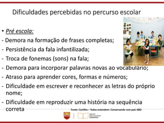 Dificuldades percebidas no percurso escolar
• Pré escola:
- Demora na formação de frases completas;
- Persistência da fala infantilizada;
- Troca de fonemas (sons) na fala;
- Demora para incorporar palavras novas ao vocabulário;
- Atraso para aprender cores, formas e números;
- Dificuldade em escrever e reconhecer as letras do próprio
nome;
- Dificuldade em reproduzir uma história na sequência
correta Fonte: Cartilha – Todos entendem: Conversando com pais ABD
 