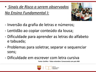 • Sinais de Risco a serem observados
No Ensino Fundamental I:
- Inversão da grafia de letras e números;
- Lentidão ao copiar conteúdo da lousa;
- Dificuldade para aprender as letras do alfabeto
e tabuada;
- Problemas para soletrar, separar e sequenciar
sons;
- Dificuldade em escrever com letra cursiva
Fonte: Cartilha – Todos entendem: Conversando com pais ABD
 