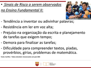 • Sinais de Risco a serem observados
no Ensino Fundamental II:
- Tendência a inventar ou adivinhar palavras;
- Resistência em ler em voz alta;
- Prejuízo na organização da escrita e planejamento
de tarefas que exigem tempo;
- Demora para finalizar as tarefas;
- Dificuldade para compreender textos, piadas,
provérbios, gírias, problemas de matemática.
Fonte: Cartilha – Todos entendem: Conversando com pais ABD
 