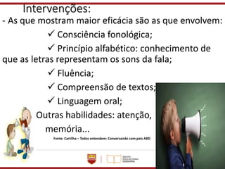 Intervenções:
- As que mostram maior eficácia são as que envolvem:
✓ Consciência fonológica;
✓ Princípio alfabético: conhecimento de
que as letras representam os sons da fala;
✓ Fluência;
✓ Compreensão de textos;
✓ Linguagem oral;
Outras habilidades: atenção,
memória...
Fonte: Cartilha – Todos entendem: Conversando com pais ABD
 