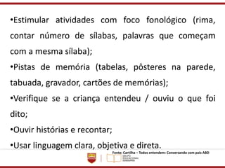 •Estimular atividades com foco fonológico (rima,
contar número de sílabas, palavras que começam
com a mesma sílaba);
•Pistas de memória (tabelas, pôsteres na parede,
tabuada, gravador, cartões de memórias);
•Verifique se a criança entendeu / ouviu o que foi
dito;
•Ouvir histórias e recontar;
•Usar linguagem clara, objetiva e direta.
Fonte: Cartilha – Todos entendem: Conversando com pais ABD
 