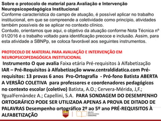 Sobre o protocolo de material para Avaliação e Intervenção
Neuropsicopedagógica Institucional
Conforme característica do campo de atuação, é possível aplicar no trabalho
institucional, em que se compreende a coletividade como princípio, atividades
também possíveis de se aplicar no contexto clínico.
Contudo, orientamos que aqui, o objetivo da atuação conforme Nota Técnica nº
01/2016 é o trabalho voltado para identificação precoce e inclusão. Assim, para
esta atividade a SBNPp, se coloca favorável aos seguintes instrumentos.
PROTOCOLO DE MATERIAL PARA AVALIAÇÃO E INTERVENÇÃO EM
NEUROPSICOPEDAGÓGICA INSTITUCIONAL
Instrumento O que avalia Faixa etária Pré-requisitos à Alfabetização
IAR – Pré-Requisitos à Alfabetização www.centraldidatica.com Pré-
requisitos: 13 provas 6 anos Pro-Ortografia - Pró-fono Batista ABERTA
A VERSÃO COLETIVA para professores e coordenadores pedagógicos
no contexto escolar (coletivo) Batista, A.O.; Cervera-Mérida, J,F.;
YgualFernàndez A.; Capellini, S.A. PARA SONDAGEM DO DESEMPENHO
ORTOGRÁFICO PODE SER UTILIZADA APENAS A PROVA DE DITADO DE
PALAVRAS Desempenho ortográfico 2º ao 5º ano PRÉ-REQUISITOS À
ALFABETIZAÇÃO
 