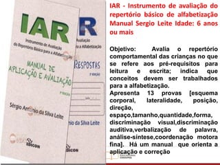 IAR - Instrumento de avaliação do
repertório básico de alfabetização
Manual Sergio Leite Idade: 6 anos
ou mais
Objetivo: Avalia o repertório
comportamental das crianças no que
se refere aos pré-requisitos para
leitura e escrita; indica que
conceitos devem ser trabalhados
para a alfabetização.
Apresenta 13 provas [esquema
corporal, lateralidade, posição,
direção,
espaço,tamanho,quantidade,forma,
discriminação visual,discriminação
auditiva,verbalização de palavra,
análise-síntese,coordenação motora
fina]. Há um manual que orienta a
aplicação e correção
 