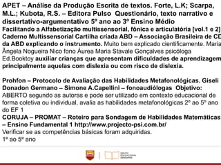 APET – Análise da Produção Escrita de textos. Forte, L.K; Scarpa,
M.L.; Kubota, R.S. – Editora Pulso Questionário, texto narrativo e
dissertativo-argumentativo 5º ano ao 3º Ensino Médio
Facilitando a Alfabetização multissensorial, fônica e articulatória [vol.1 e 2].
Caderno Multissensorial Cartilha criada ABD – Associação Brasileira de CD
da ABD explicando o instrumento. Muito bem explicado cientificamente. Maria
Ângela Nogueira Nico fono Áurea Maria Stavale Gonçalves psicóloga
Ed.Booktoy auxiliar crianças que apresentam dificuldades de aprendizagem
principalmente aquelas com dislexia ou com risco de dislexia.
Prohfon – Protocolo de Avaliação das Habilidades Metafonológicas. Giseli
Donadon Germano – Simone A.Capellini – fonoaudiólogas Objetivo:
ABERTO segundo as autoras e pode ser utilizado em contexto educacional de
forma coletiva ou individual, avalia as habilidades metafonológicas 2º ao 5º ano
do EF 1
CORUJA – PROMAT – Roteiro para Sondagem de Habilidades Matemáticas
– Ensino Fundamental 1 http://www.projecto-psi.com.br/
Verificar se as competências básicas foram adquiridas.
1º ao 5º ano
 