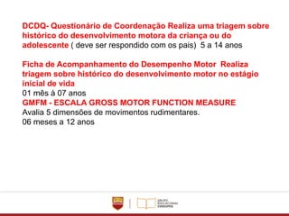 DCDQ- Questionário de Coordenação Realiza uma triagem sobre
histórico do desenvolvimento motora da criança ou do
adolescente ( deve ser respondido com os pais) 5 a 14 anos
Ficha de Acompanhamento do Desempenho Motor Realiza
triagem sobre histórico do desenvolvimento motor no estágio
inicial de vida
01 mês à 07 anos
GMFM - ESCALA GROSS MOTOR FUNCTION MEASURE
Avalia 5 dimensões de movimentos rudimentares.
06 meses a 12 anos
 