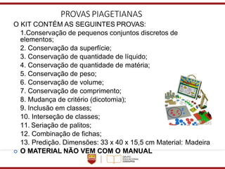 PROVAS PIAGETIANAS
O KIT CONTÉM AS SEGUINTES PROVAS:
1.Conservação de pequenos conjuntos discretos de
elementos;
2. Conservação da superfície;
3. Conservação de quantidade de líquido;
4. Conservação de quantidade de matéria;
5. Conservação de peso;
6. Conservação de volume;
7. Conservação de comprimento;
8. Mudança de critério (dicotomia);
9. Inclusão em classes;
10. Interseção de classes;
11. Seriação de palitos;
12. Combinação de fichas;
13. Predição. Dimensões: 33 x 40 x 15,5 cm Material: Madeira
 O MATERIAL NÃO VEM COM O MANUAL
 