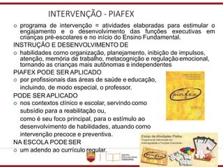 INTERVENÇÃO - PIAFEX
 programa de intervenção = atividades elaboradas para estimular o
engajamento e o desenvolvimento das funções executivas em
crianças pré-escolares e no início do Ensino Fundamental.
INSTRUÇÃO E DESENVOLVIMENTO DE
 habilidades como organização, planejamento, inibição de impulsos,
atenção, memória de trabalho, metacognição e regulação emocional,
tornando as crianças mais autônomas e independentes
PIAFEX PODE SER APLICADO
 por profissionais das áreas de saúde e educação,
incluindo, de modo especial, o professor.
PODE SER APLICADO
 nos contextos clínico e escolar, servindo como
subsídio para a reabilitação ou,
como é seu foco principal, para o estímulo ao
desenvolvimento de habilidades, atuando como
intervenção precoce e preventiva.
NA ESCOLA PODESER
 um adendo ao currículo regular.
 