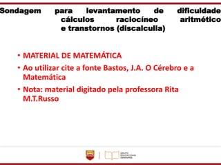 Sondagem para levantamento de dificuldade
cálculos raciocíneo aritmético
e transtornos (discalculia)
• MATERIAL DE MATEMÁTICA
• Ao utilizar cite a fonte Bastos, J.A. O Cérebro e a
Matemática
• Nota: material digitado pela professora Rita
M.T.Russo
 
