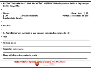 • PROTOCOLO PARA CÁLCULO E RACIOCÍNIO MATEMÁTICO Adaptado de Boller e Faglione por
Bastos J.A., 2005.
•
• Nome: Idade: Sexo ( )F
( )M Série(ano escolar) Pontos Escolaridade do pai:
Escolaridade da mãe:
•
• PROVA 1
•
• 1.- Transformar em numerais o que está em extenso. Exemplo: oito = 8
• Três
____________________________________________________________________________
• Trinta e cinco
_____________________________________________________________________________
• Trezentos e dezessete
_____________________________________________________________________________
• Nove mil oitocentos e setenta e seis
__________________________________________________________________________
Nota: material digitado pela professora Rita M.T.Russo
 