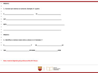 • PROVA 2
•
• 1.- Escrever por extenso os numerais. Exemplo: 4 = quatro
•
• 5 _______________________________________ 15 _______________________________
•
• 107 __________________________________________________________________________
•
• 9075 _____________________________________________________________________________
•
• _____________________________________________________________________________
•
• PROVA 3
•
• 1.- Identificar o número maior entre a coluna 1 e 2. Exemplo: 7
•
• 3 ___________________________________ 7 18 _________________________________12
• 760 _______________________________570 3050 ______________________________4700
• Nota: material digitado pela professora Rita M.T.Russo
 