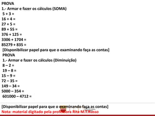 PROVA
1.- Armar e fazer os cálculos (SOMA)
5 + 3 =
16 + 4 =
27 + 5 =
89 + 55 =
376 + 125 =
3306 + 1704 =
85279 + 835 =
[Disponibilizar papel para que o examinando faça as contas]
PROVA
1.- Armar e fazer os cálculos (Diminuição)
8 – 2 =
19 – 8 =
15 – 9 =
72 – 35 =
149 – 34 =
5000 – 354 =
601000 – 4712 =
[Disponibilizar papel para que o examinando faça as contas]
Nota: material digitado pela professora Rita M.T.Russo
 