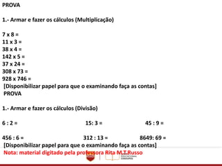 PROVA
1.- Armar e fazer os cálculos (Multiplicação)
7 x 8 =
11 x 3 =
38 x 4 =
142 x 5 =
37 x 24 =
308 x 73 =
928 x 746 =
[Disponibilizar papel para que o examinando faça as contas]
PROVA
1.- Armar e fazer os cálculos (Divisão)
6 : 2 = 15: 3 = 45 : 9 =
456 : 6 = 312 : 13 = 8649: 69 =
[Disponibilizar papel para que o examinando faça as contas]
Nota: material digitado pela professora Rita M.T.Russo
 