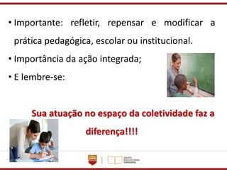 • Importante: refletir, repensar e modificar a
prática pedagógica, escolar ou institucional.
• Importância da ação integrada;
• E lembre-se:
Sua atuação no espaço da coletividade faz a
diferença!!!!
 