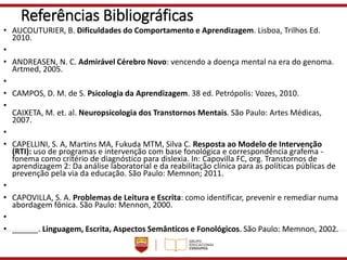 Referências Bibliográficas
• AUCOUTURIER, B. Dificuldades do Comportamento e Aprendizagem. Lisboa, Trilhos Ed.
2010.
•
• ANDREASEN, N. C. Admirável Cérebro Novo: vencendo a doença mental na era do genoma.
Artmed, 2005.
•
• CAMPOS, D. M. de S. Psicologia da Aprendizagem. 38 ed. Petrópolis: Vozes, 2010.
•
CAIXETA, M. et. al. Neuropsicologia dos Transtornos Mentais. São Paulo: Artes Médicas,
2007.
•
• CAPELLINI, S. A, Martins MA, Fukuda MTM, Silva C. Resposta ao Modelo de Intervenção
(RTI): uso de programas e intervenção com base fonológica e correspondência grafema -
fonema como critério de diagnóstico para dislexia. In: Capovilla FC, org. Transtornos de
aprendizagem 2: Da análise laboratorial e da reabilitação clínica para as políticas públicas de
prevenção pela via da educação. São Paulo: Memnon; 2011.
•
• CAPOVILLA, S. A. Problemas de Leitura e Escrita: como identificar, prevenir e remediar numa
abordagem fônica. São Paulo: Mennon, 2000.
•
• ______. Linguagem, Escrita, Aspectos Semânticos e Fonológicos. São Paulo: Memnon, 2002.
 