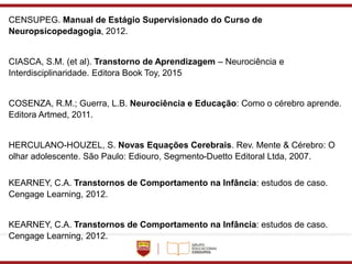 CENSUPEG. Manual de Estágio Supervisionado do Curso de
Neuropsicopedagogia, 2012.
CIASCA, S.M. (et al). Transtorno de Aprendizagem – Neurociência e
Interdisciplinaridade. Editora Book Toy, 2015
COSENZA, R.M.; Guerra, L.B. Neurociência e Educação: Como o cérebro aprende.
Editora Artmed, 2011.
HERCULANO-HOUZEL, S. Novas Equações Cerebrais. Rev. Mente & Cérebro: O
olhar adolescente. São Paulo: Ediouro, Segmento-Duetto Editoral Ltda, 2007.
KEARNEY, C.A. Transtornos de Comportamento na Infância: estudos de caso.
Cengage Learning, 2012.
KEARNEY, C.A. Transtornos de Comportamento na Infância: estudos de caso.
Cengage Learning, 2012.
 