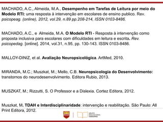 MACHADO, A.C., Almeida, M.A., Desempenho em Tarefas de Leitura por meio do
Modelo RTI: uma resposta à intervenção em escolares de ensino publico. Rev.
psicopeag. (online), 2012, vol.29, n.89 pp.208-214, ISSN 0103-8486.
MACHADO, A.C., e Almeida, M.A. O Modelo RTI - Resposta à intervenção como
proposta inclusiva para escolares com dificuldades em leitura e escrita. Rev.
psicopedag. [online]. 2014, vol.31, n.95, pp. 130-143. ISSN 0103-8486.
MALLOY-DINIZ, et al. Avaliação Neuropsicológica. ArtMed, 2010.
MIRANDA, M.C.; Muszkat, M.; Mello, C.B. Neuropsicologia do Desenvolvimento:
transtornos do neurodesenvolvimento. Editora Rubio, 2013.
MUSZKAT, M.; Rizzutti, S. O Professor e a Dislexia. Cortez Editora, 2012.
Muszkat, M. TDAH e Interdisciplinaridade: intervenção e reabilitação. São Paulo: All
Print Editora, 2012.
 