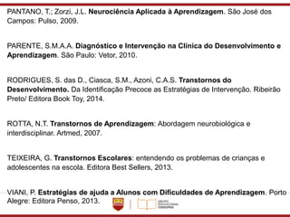 PANTANO, T.; Zorzi, J.L. Neurociência Aplicada à Aprendizagem. São José dos
Campos: Pulso, 2009.
PARENTE, S.M.A.A. Diagnóstico e Intervenção na Clínica do Desenvolvimento e
Aprendizagem. São Paulo: Vetor, 2010.
RODRIGUES, S. das D., Ciasca, S.M., Azoni, C.A.S. Transtornos do
Desenvolvimento. Da Identificação Precoce as Estratégias de Intervenção. Ribeirão
Preto/ Editora Book Toy, 2014.
ROTTA, N.T. Transtornos de Aprendizagem: Abordagem neurobiológica e
interdisciplinar. Artmed, 2007.
TEIXEIRA, G. Transtornos Escolares: entendendo os problemas de crianças e
adolescentes na escola. Editora Best Sellers, 2013.
VIANI, P. Estratégias de ajuda a Alunos com Dificuldades de Aprendizagem. Porto
Alegre: Editora Penso, 2013.
 