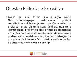 Questão Reflexiva e Expositiva
• Avalie de que forma sua atuação como
Neuropsicopedagogo Institucional poderá
contribuir e colaborar junto a gestão escolar, ao
professor e ao aluno e suas famílias, quanto a
identificação preventiva das principais demandas
presentes no espaço da coletividade, de que forma
poderá instrumentalizar a equipe na construção de
um plano de intervenções, considerando o código
de ética e as normativas da SBNPp
 