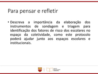 Para pensar e refletir
• Descreva a importância da elaboração dos
instrumentos de sondagem e triagem para
identificação dos fatores de risco dos escolares no
espaço da coletividade, como este protocolo
poderá ajudar junto aos espaços escolares e
institucionais.
 