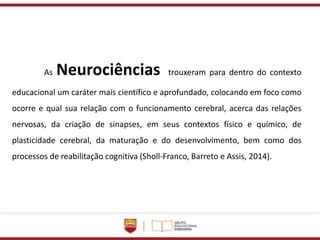 As Neurociências trouxeram para dentro do contexto
educacional um caráter mais científico e aprofundado, colocando em foco como
ocorre e qual sua relação com o funcionamento cerebral, acerca das relações
nervosas, da criação de sinapses, em seus contextos físico e químico, de
plasticidade cerebral, da maturação e do desenvolvimento, bem como dos
processos de reabilitação cognitiva (Sholl-Franco, Barreto e Assis, 2014).
 