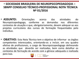 • SOCIEDADE BRASILEIRA DE NEUROPSICOPEDAGOGIA –
SBNPP CONSELHO TÉCNICO-PROFISSIONAL NOTA TÉCNICA
Nº 01/2016
• ASSUNTO: Orientações acerca das atividades do
Neuropsicopedagogo, conforme as demandas nos diferentes
contextos de atuação e que, obrigatoriamente, devem adequar-se aos
projetos curriculares dos cursos de formação frequentados pelo
indivíduo.
• OBJETIVO: Esta Nota Técnica tem o objetivo de informar os órgãos
competentes interessados, orientando-os a incluir, em seu quadro
efetivo de profissionais, o cargo de Neuropsicopedagogo delineando
as atividades que deverão ser realizadas, bem como detalhar os
contextos de formação de acordo com a gênese adequada e realizada
para isso.
 