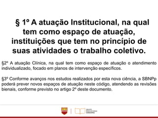 § 1º A atuação Institucional, na qual
tem como espaço de atuação,
instituições que tem no princípio de
suas atividades o trabalho coletivo.
§2º A atuação Clínica, na qual tem como espaço de atuação o atendimento
individualizado, focado em planos de intervenção específicos.
§3º Conforme avanços nos estudos realizados por esta nova ciência, a SBNPp
poderá prever novos espaços de atuação neste código, atendendo as revisões
bienais, conforme previsto no artigo 2º deste documento.
 
