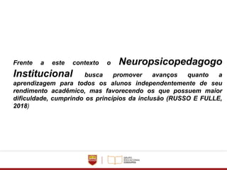 Frente a este contexto o Neuropsicopedagogo
Institucional busca promover avanços quanto a
aprendizagem para todos os alunos independentemente de seu
rendimento acadêmico, mas favorecendo os que possuem maior
dificuldade, cumprindo os princípios da inclusão (RUSSO E FULLE,
2018)
 