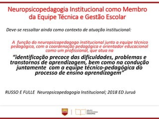 Neuropsicopedagogia Institucional como Membro
da Equipe Técnica e Gestão Escolar
Deve-se ressaltar ainda como contexto de atuação institucional:
A função do neuropsicopedagogo institucional junto a equipe técnico
pedagógica, com a coordenação pedagógica e orientador educacional
como um profissional, que atua na
“identificação precoce das dificuldades, problemas e
transtornos de aprendizagem, bem como na condução
juntamente com a equipe técnico-pedagógica do
processo de ensino aprendizagem”
RUSSO E FULLE Neuropsicopedagogia Institucional; 2018 ED Juruá
 