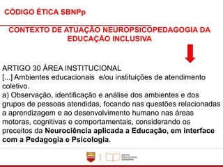 CÓDIGO ÉTICA SBNPp
CONTEXTO DE ATUAÇÃO NEUROPSICOPEDAGOGIA DA
EDUCAÇÃO INCLUSIVA
ARTIGO 30 ÁREA INSTITUCIONAL
[...] Ambientes educacionais e/ou instituições de atendimento
coletivo.
a) Observação, identificação e análise dos ambientes e dos
grupos de pessoas atendidas, focando nas questões relacionadas
a aprendizagem e ao desenvolvimento humano nas áreas
motoras, cognitivas e comportamentais, considerando os
preceitos da Neurociência aplicada a Educação, em interface
com a Pedagogia e Psicologia.
 