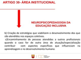Apresentação do vídeo institucional
b) Criação de estratégias que viabilizem o desenvolvimento dos que
são atendidos nos espaços coletivos.
c)Encaminhamento de pessoas atendidas a outros profissionais
quando o caso for de outra área de atuação/especialização
contribuir com aspectos específicos que influenciam na
aprendizagem e no desenvolvimento humano.
ARTIGO 30- ÁREA INSTITUCIONAL
NEUROPSICOPEDAGOGIA DA
EDUCAÇÃO INCLUSIVA
 