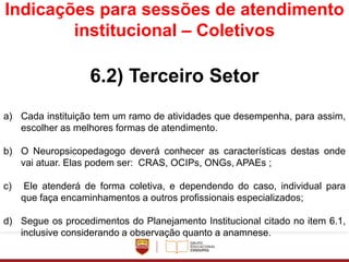 Indicações para sessões de atendimento
institucional – Coletivos
6.2) Terceiro Setor
a) Cada instituição tem um ramo de atividades que desempenha, para assim,
escolher as melhores formas de atendimento.
b) O Neuropsicopedagogo deverá conhecer as características destas onde
vai atuar. Elas podem ser: CRAS, OCIPs, ONGs, APAEs ;
c) Ele atenderá de forma coletiva, e dependendo do caso, individual para
que faça encaminhamentos a outros profissionais especializados;
d) Segue os procedimentos do Planejamento Institucional citado no item 6.1,
inclusive considerando a observação quanto a anamnese.
 