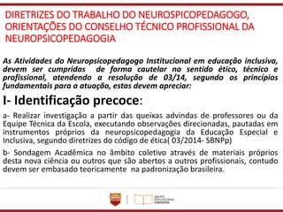DIRETRIZES DO TRABALHO DO NEUROSPICOPEDAGOGO,
ORIENTAÇÕES DO CONSELHO TÉCNICO PROFISSIONAL DA
NEUROPSICOPEDAGOGIA
As Atividades do Neuropsicopedagogo Institucional em educação inclusiva,
devem ser cumpridas de forma cautelar no sentido ético, técnico e
profissional, atendendo a resolução de 03/14, segundo os princípios
fundamentais para a atuação, estas devem apreciar:
I- Identificação precoce:
a- Realizar investigação a partir das queixas advindas de professores ou da
Equipe Técnica da Escola, executando observações direcionadas, pautadas em
instrumentos próprios da neuropsicopedagogia da Educação Especial e
Inclusiva, segundo diretrizes do código de ética( 03/2014- SBNPp)
b- Sondagem Acadêmica no âmbito coletivo através de materiais próprios
desta nova ciência ou outros que são abertos a outros profissionais, contudo
devem ser embasado teoricamente na padronização brasileira.
 