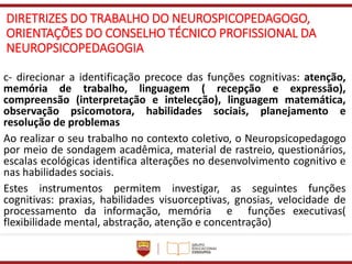 DIRETRIZES DO TRABALHO DO NEUROSPICOPEDAGOGO,
ORIENTAÇÕES DO CONSELHO TÉCNICO PROFISSIONAL DA
NEUROPSICOPEDAGOGIA
c- direcionar a identificação precoce das funções cognitivas: atenção,
memória de trabalho, linguagem ( recepção e expressão),
compreensão (interpretação e intelecção), linguagem matemática,
observação psicomotora, habilidades sociais, planejamento e
resolução de problemas
Ao realizar o seu trabalho no contexto coletivo, o Neuropsicopedagogo
por meio de sondagem acadêmica, material de rastreio, questionários,
escalas ecológicas identifica alterações no desenvolvimento cognitivo e
nas habilidades sociais.
Estes instrumentos permitem investigar, as seguintes funções
cognitivas: praxias, habilidades visuorceptivas, gnosias, velocidade de
processamento da informação, memória e funções executivas(
flexibilidade mental, abstração, atenção e concentração)
 