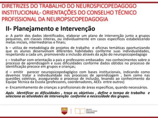 DIRETRIZES DO TRABALHO DO NEUROSPICOPEDAGOGO
INSTITUCIONAL- ORIENTAÇÕES DO CONSELHO TÉCNICO
PROFISSIONAL DA NEUROPSICOPEDAGOGIA
II- Planejamento e Intervenção
a- A partir dos dados identificados, elaborar um plano de intervenção junto a grupos
pequenos, em classes inteiras, ou individualmente em casos específicos estabelecendo
metas iniciais, intermediárias e finais;
b – utiliza de metodologia de projetos de trabalho e oficinas temáticas oportunizando
que os alunos desenvolvam diferentes habilidades conforme suas individualidades,
respeitando a cada um, promovendo a inclusão através da ação do neuropsicopedagogo
c – trabalhar com orientação a pais e professores embasados nos conhecimentos sobre o
processo de aprendizagem e suas dificuldades conforme dados obtidos no processo de
identificação precoce em grupos e crianças;
d – emitir parecer neuropsicopedagógico com bases institucionais, indicando como
devemos tratar a individualidade nos processos de aprendizagem , bem como nas
questões coletivas, assegurando o processo de inclusão, levando ao conhecimento da
Equipe Técnica da Escola (professores, coordenadores, AEEs entre outros)
e- Encaminhamento de crianças a profissionais de áreas específicas, quando necessários.
Após identificar as dificuldades , traça os objetivos , define o tempo de trabalho e
seleciona as atividades de intervenção conforme a necessidade dos grupos.
 