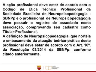 A ação profissional deve estar de acordo com o
Código de Ética Técnico Profissional da
Sociedade Brasileira de Neuropsicopedagogia -
SBNPp e o profissional de Neuropsicopedagogia
deve possuir o registro de associado nesta
associação, comprovando seu cadastro como
Titular-Profissional.
A definição de Neuropsicopedagogia, que norteia
o embasamento da atuação teórico-prática deste
profissional deve estar de acordo com o Art. 10º.
da Resolução 03/2014 da SBNPp: conforme
citado anteriormente.
 