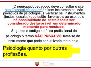 O neuropsicopedagogo deve consultar o site
http://satepsi.cfp.org.br/ no item instrumentos não
privativos de psicólogos, e verificar os instrumentos
(testes, escalas) que estão favoráveis ao uso, pois
há possibilidade do teste/escala ser
considerado desfavorável em determinado
momento para reestudo.
Segundo o código de ética profissional do
psicólogo o termo NÃO PRIVATIVO, trata-se de
instrumento que pode ser utilizado tanto pela
Psicologia quanto por outras
profissões.
 