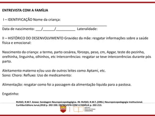 ENTREVISTA COM A FAMÍLIA
I – IDENTIFICAÇÃO Nome da criança:
______________________________________________________
Data de nascimento: ___/______/__________ Lateralidade:
II – HISTÓRICO DO DESENVOLVIMENTO Gravidez da mãe: resgatar informações sobre a saúde
física e emocional:
Nascimento da criança: a termo, parto cesárea, fórceps, peso, cm, Apgar, teste do pezinho,
orelhinha, linguinha, olhinhos, etc Intercorrências: resgatar se teve intercorrências durante pós
parto.
Aleitamento materno e/ou uso de outros leites como Aptami, etc.
Sono: Choro: Refluxo: Uso de medicamento:
Alimentação: resgatar como foi a passagem da alimentação líquida para a pastosa.
Engatinho:
RUSSO, R.M.T. Anexo: Sondagem Neuropsicopedagógica. IN: RUSSO, R.M.T..(ORG.) Neuropsicopedagogia Institucional.
Curitiba:Editora Juruá,2018 p. 202-330. ENTREVISTA COM A FAMÍLIA p. 202-213.
 