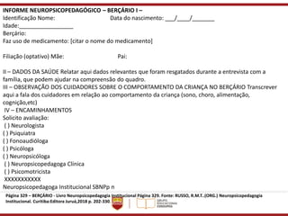 INFORME NEUROPSICOPEDAGÓGICO – BERÇÁRIO I –
Identificação Nome: Data do nascimento: ___/____/_______
Idade:_________________
Berçário:
Faz uso de medicamento: [citar o nome do medicamento]
Filiação (optativo) Mãe: Pai:
II – DADOS DA SAÚDE Relatar aqui dados relevantes que foram resgatados durante a entrevista com a
família, que podem ajudar na compreensão do quadro.
III – OBSERVAÇÃO DOS CUIDADORES SOBRE O COMPORTAMENTO DA CRIANÇA NO BERÇÁRIO Transcrever
aqui a fala dos cuidadores em relação ao comportamento da criança (sono, choro, alimentação,
cognição,etc)
IV – ENCAMINHAMENTOS
Solicito avaliação:
( ) Neurologista
( ) Psiquiatra
( ) Fonoaudióloga
( ) Psicóloga
( ) Neuropsicóloga
( ) Neuropsicopedagoga Clínica
( ) Psicomotricista
XXXXXXXXXXX
Neuropsicopedagoga Institucional SBNPp n
Página 329 – BERÇÁRIO - Livro Neuropsicopedagogia Institucional Página 329. Fonte: RUSSO, R.M.T..(ORG.) Neuropsicopedagogia
Institucional. Curitiba:Editora Juruá,2018 p. 202-330.
 