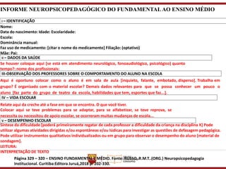 INFORME NEUROPSICOPEDAGÓGICO DO FUNDAMENTALAO ENSINO MÉDIO
I – IDENTIFICAÇÃO
Nome:
Data do nascimento: Idade: Escolaridade:
Escola:
Dominância manual:
Faz uso de medicamento: [citar o nome do medicamento] Filiação: (optativo)
Mãe: Pai:
II – DADOS DA SAÚDE
Se houver coloque aqui [se está em atendimento neurológico, fonoaudiológico, psicológico] quanto
tempo?: nome dos profissionais:
III-OBSERVAÇÃO DOS PROFESSORES SOBRE O COMPORTAMENTO DO ALUNO NA ESCOLA
Aqui é oportuno colocar como o aluno é em sala de aula [inquieto, falante, embotado, disperso]. Trabalha em
grupo? É organizado com o material escolar? Demais dados relevantes para que se possa conhecer um pouco o
aluno [faz parte do grupo de teatro da escola, habilidades que tem, esportes que faz...].
IV – VIDA ESCOLAR
Relate aqui da creche até a fase em que se encontra. O que você tiver.
Colocar aqui se teve problemas para se adaptar, para se alfabetizar, se teve reprova, se
necessita ou necessitou de apoio escolar, se ocorreram muitas mudanças de escola...
V – DESEMPENHO ESCOLAR
Síntese da dificuldade [poderá primeiramente regatar de cada professor a dificuldade da criança na disciplina X] Pode
utilizar algumas atividades dirigidas e/ou espontâneas e/ou lúdicas para investigar as questões de defasagem pedagógica.
Pode utilizar instrumentos qualitativos individualizados ou em grupo para observar o desempenho do aluno [material de
sondagem].
LEITURA:
INTERPRETAÇÃO DE TEXTO
Página 329 – 320 – ENSINO FUNDAMENTAL E MÉDIO. Fonte: RUSSO, R.M.T..(ORG.) Neuropsicopedagogia
Institucional. Curitiba:Editora Juruá,2018 p. 202-330.
 